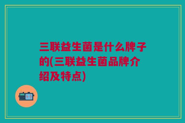 三联益生菌是什么牌子的(三联益生菌品牌介绍及特点) 三联益生菌是什么牌子的(三联益生菌品牌介绍及特点)