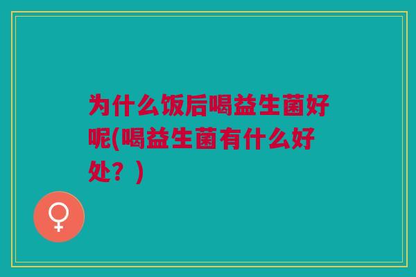 为什么饭后喝益生菌好呢(喝益生菌有什么好处?)