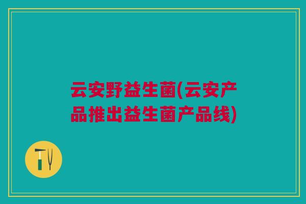 云安野益生菌(云安产品推出益生菌产品线) 云安野益生菌(云安产品推出益生菌产品线)