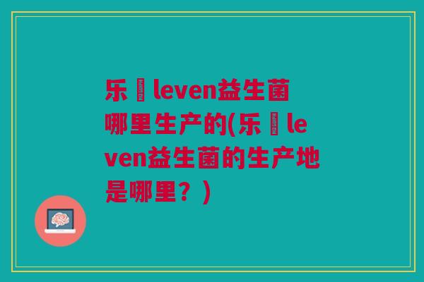 乐馚leven益生菌哪里生产的(乐馚leven益生菌的生产地是哪里?)