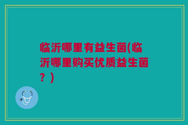 临沂哪里有益生菌(临沂哪里购买优质益生菌?)