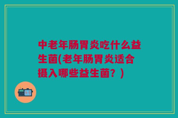 中老年肠胃炎吃什么益生菌(老年肠胃炎适合摄入哪些益生菌?)