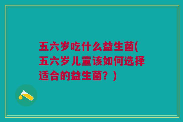 五六岁吃什么益生菌(五六岁儿童该如何选择适合的益生菌?) 五六岁吃什么益生菌(五六岁儿童该如何选择适合的益生菌?)