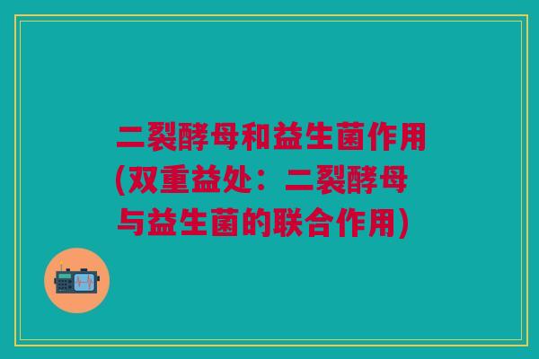 二裂酵母和益生菌作用(双重益处:二裂酵母与益生菌的联合作用) 二裂酵母和益生菌作用(双重益处:二裂酵母与益生菌的联合作用)