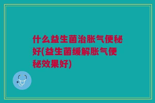 什么益生菌治胀气便秘好(益生菌缓解胀气便秘效果好)
