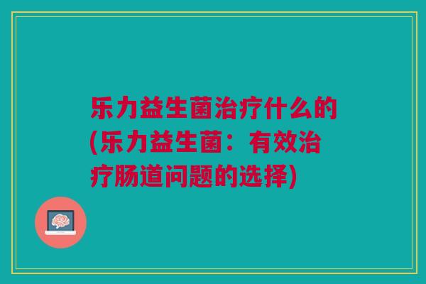 乐力益生菌什么的(乐力益生菌:有效肠道问题的选择) 乐力益生菌什么的(乐力益生菌:有效肠道问题的选择)