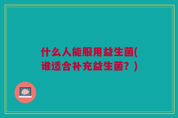 什么人能服用益生菌(谁适合补充益生菌?) 什么人能服用益生菌(谁适合补充益生菌?)