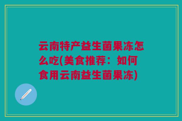 云南特产益生菌果冻怎么吃(美食推荐:如何食用云南益生菌果冻)