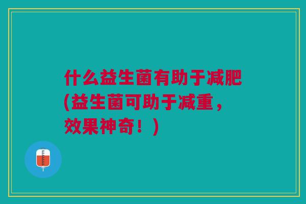 什么益生菌有助于(益生菌可助于减重,效果神奇!) 什么益生菌有助于(益生菌可助于减重,效果神奇!)