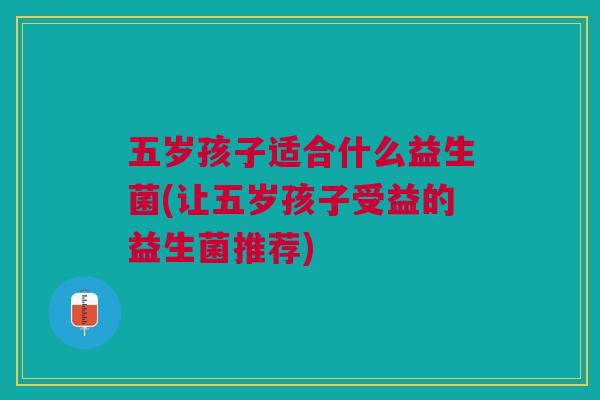 五岁孩子适合什么益生菌(让五岁孩子受益的益生菌推荐) 五岁孩子适合什么益生菌(让五岁孩子受益的益生菌推荐)
