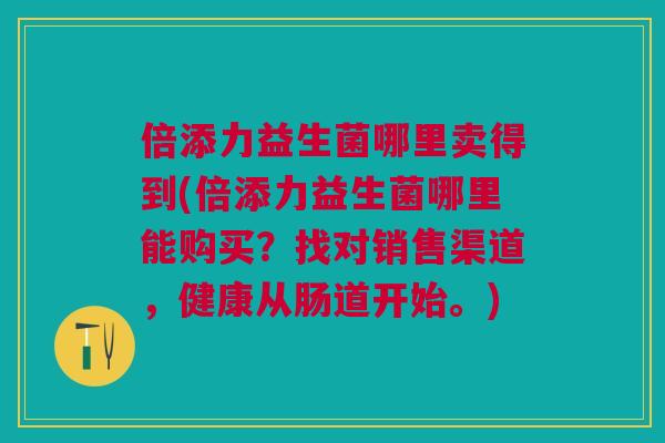倍添力益生菌哪里卖得到(倍添力益生菌哪里能购买?找对销售渠道,健康从肠道开始。)