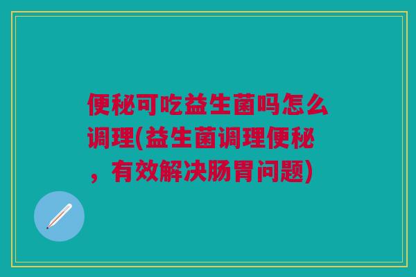 便秘可吃益生菌吗怎么调理(益生菌调理便秘,有效解决肠胃问题)