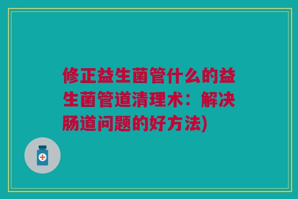 修正益生菌管什么的益生菌管道清理术:解决肠道问题的好方法) 修正益生菌管什么的益生菌管道清理术:解决肠道问题的好方法)