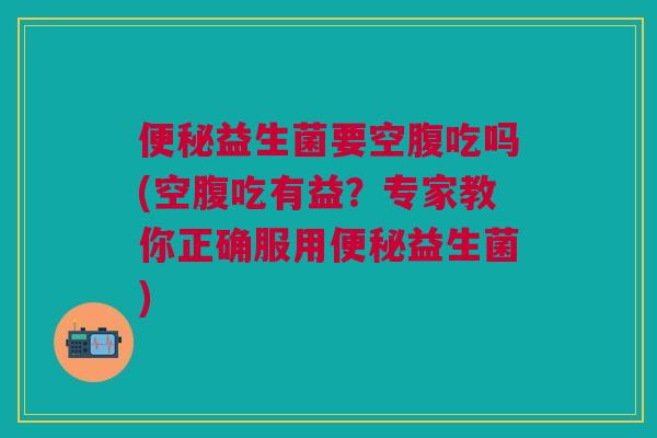 便秘益生菌要空腹吃吗(空腹吃有益?专家教你正确服用便秘益生菌)