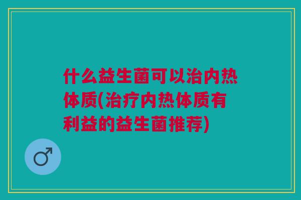 什么益生菌可以内热体质(内热体质有利益的益生菌推荐) 什么益生菌可以内热体质(内热体质有利益的益生菌推荐)