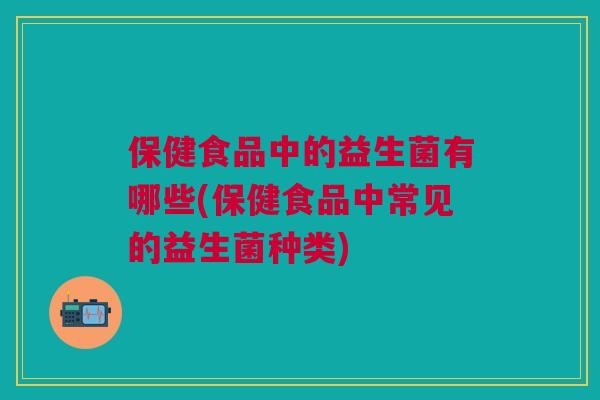 保健食品中的益生菌有哪些(保健食品中常见的益生菌种类)