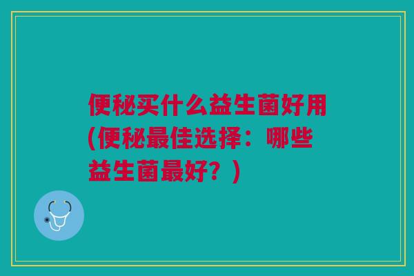 便秘买什么益生菌好用(便秘最佳选择:哪些益生菌最好?)