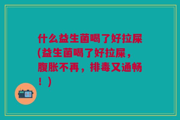 什么益生菌喝了好拉屎(益生菌喝了好拉屎,腹胀不再,排毒又通畅!)