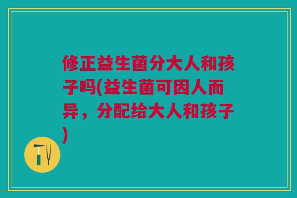 修正益生菌分大人和孩子吗(益生菌可因人而异,分配给大人和孩子)