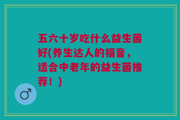 五六十岁吃什么益生菌好(养生达人的福音,适合中老年的益生菌推荐!)