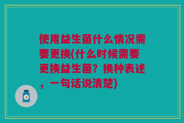 使用益生菌什么情况需要更换(什么时候需要更换益生菌?换种表述,一句话说清楚)