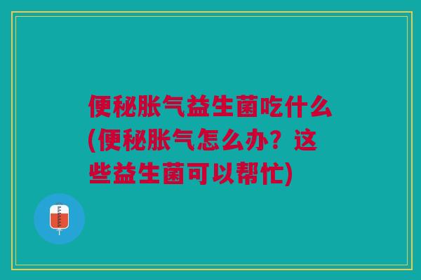 便秘胀气益生菌吃什么(便秘胀气怎么办?这些益生菌可以帮忙)