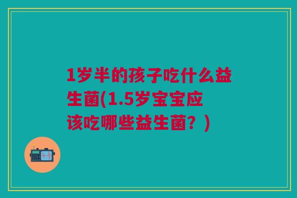 1岁半的孩子吃什么益生菌(1.5岁宝宝应该吃哪些益生菌?)