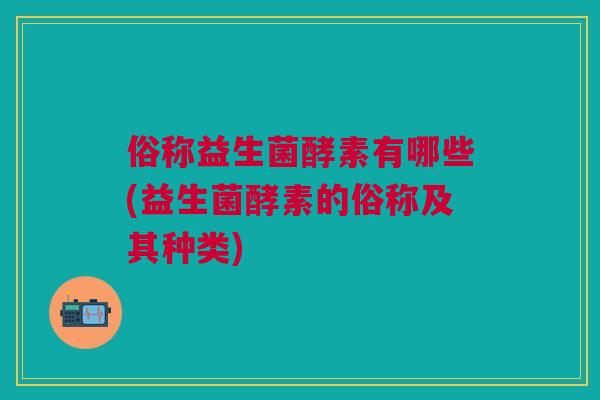 俗称益生菌酵素有哪些(益生菌酵素的俗称及其种类)