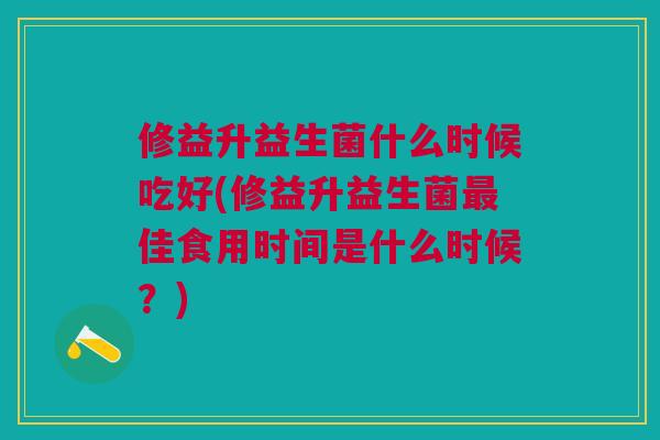 修益升益生菌什么时候吃好(修益升益生菌佳食用时间是什么时候?) 修益升益生菌什么时候吃好(修益升益生菌佳食用时间是什么时候?)
