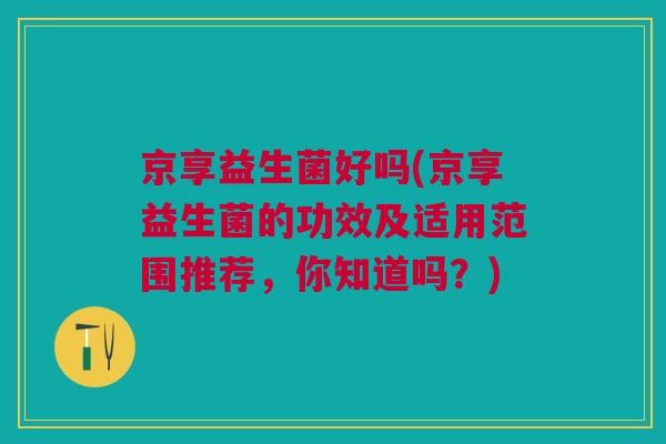 京享益生菌好吗(京享益生菌的功效及适用范围推荐，你知道吗？)