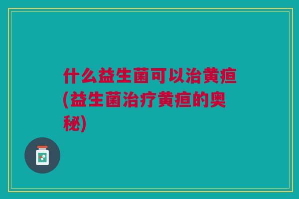 什么益生菌可以黄疸(益生菌黄疸的奥秘) 什么益生菌可以黄疸(益生菌黄疸的奥秘)