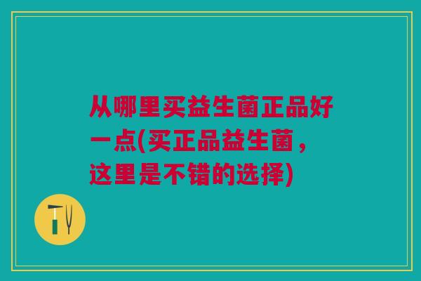 从哪里买益生菌正品好一点(买正品益生菌,这里是不错的选择) 从哪里买益生菌正品好一点(买正品益生菌,这里是不错的选择)