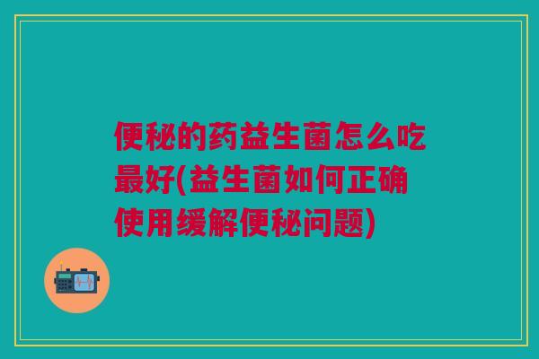 便秘的药益生菌怎么吃最好(益生菌如何正确使用缓解便秘问题)