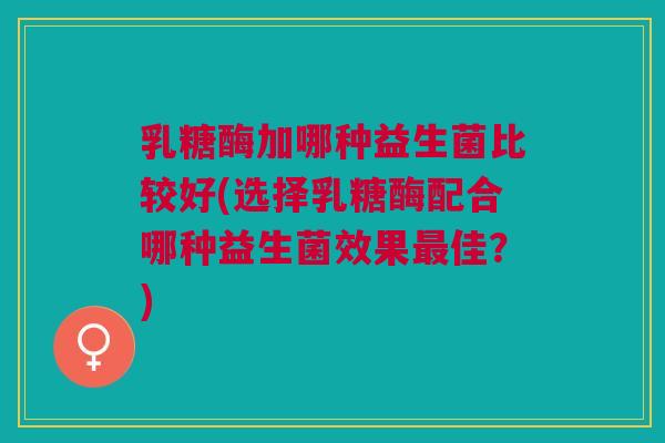 乳糖酶加哪种益生菌比较好(选择乳糖酶配合哪种益生菌效果最佳?)
