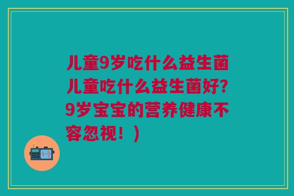 儿童9岁吃什么益生菌儿童吃什么益生菌好?9岁宝宝的营养健康不容忽视!)