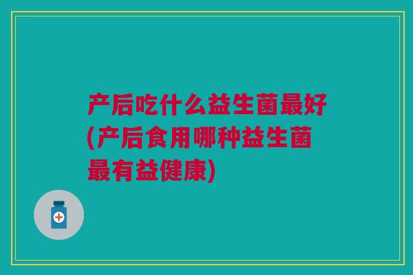 产后吃什么益生菌最好(产后食用哪种益生菌最有益健康)