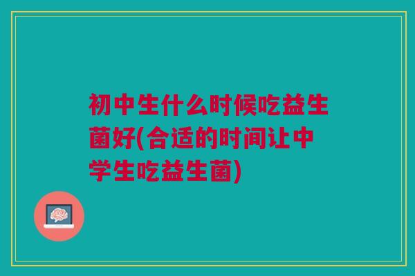 初中生什么时候吃益生菌好(合适的时间让中学生吃益生菌)