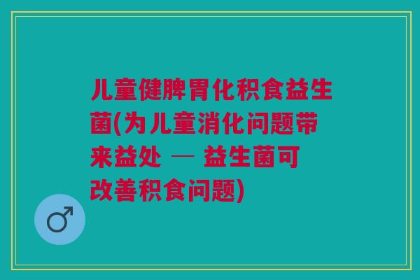 儿童健脾胃化积食益生菌(为儿童消化问题带来益处 ─ 益生菌可改善积食问题)