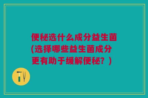 便秘选什么成分益生菌(选择哪些益生菌成分更有助于缓解便秘？)