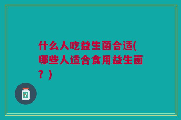 什么人吃益生菌合适(哪些人适合食用益生菌?)