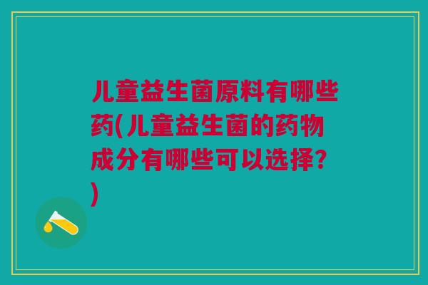 儿童益生菌原料有哪些药(儿童益生菌的药物成分有哪些可以选择?)