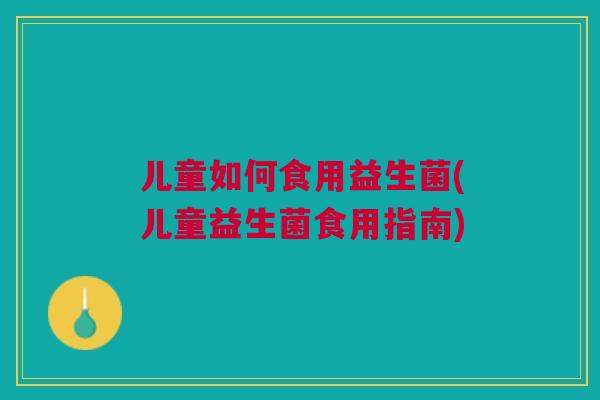儿童如何食用益生菌(儿童益生菌食用指南)