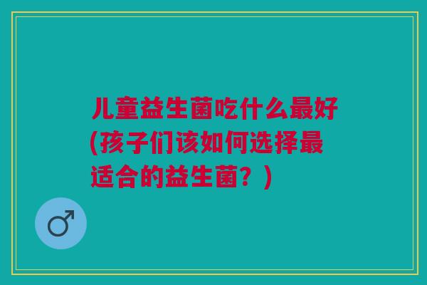 儿童益生菌吃什么最好(孩子们该如何选择最适合的益生菌?)