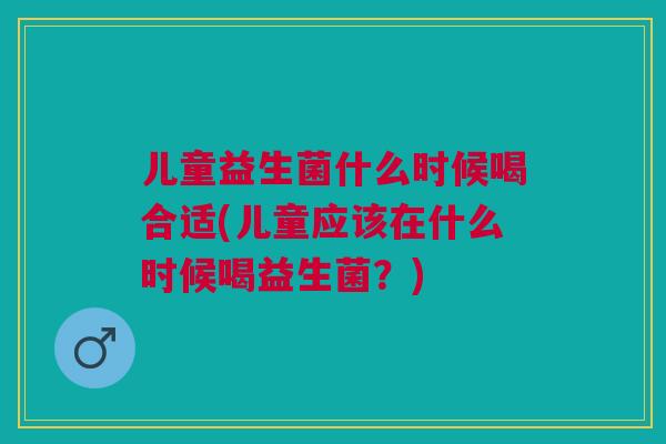 儿童益生菌什么时候喝合适(儿童应该在什么时候喝益生菌?) 儿童益生菌什么时候喝合适(儿童应该在什么时候喝益生菌?)