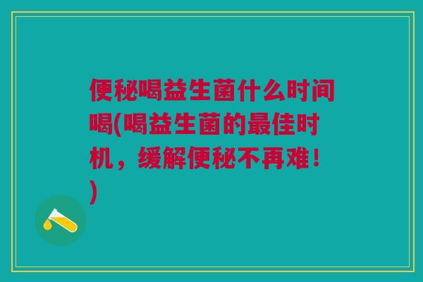 便秘喝益生菌什么时间喝(喝益生菌的最佳时机,缓解便秘不再难!)