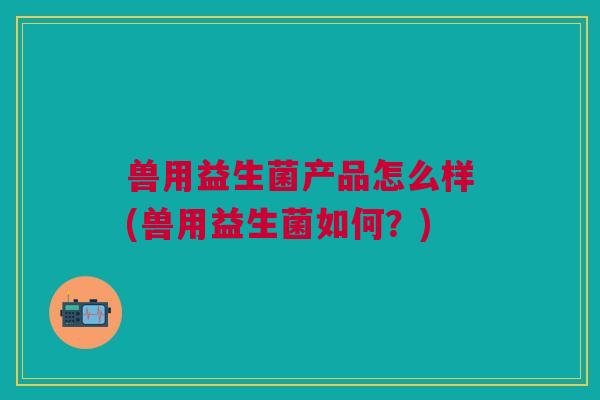 兽用益生菌产品怎么样(兽用益生菌如何?) 兽用益生菌产品怎么样(兽用益生菌如何?)