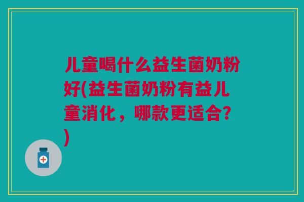 儿童喝什么益生菌奶粉好(益生菌奶粉有益儿童消化,哪款更适合?)