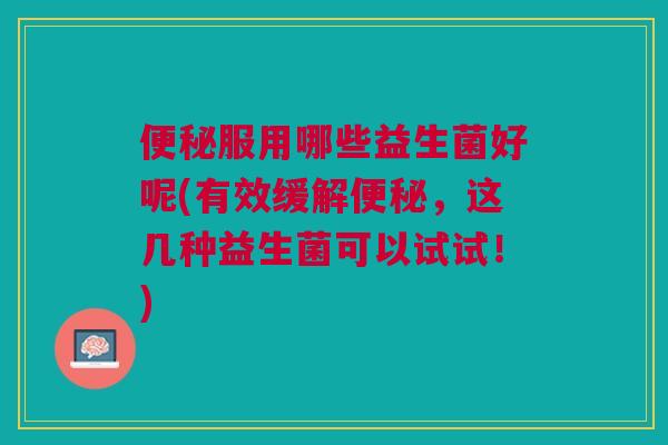 便秘服用哪些益生菌好呢(有效缓解便秘,这几种益生菌可以试试!)