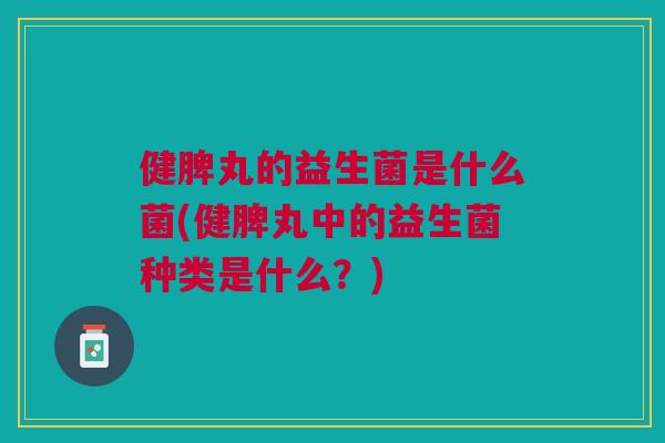 健脾丸的益生菌是什么菌(健脾丸中的益生菌种类是什么?)