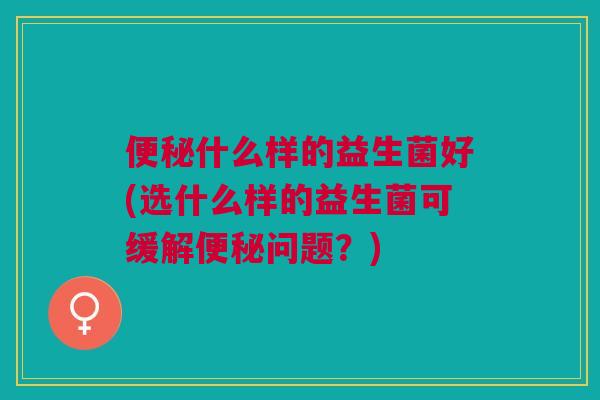 什么样的益生菌好(选什么样的益生菌可缓解问题？)